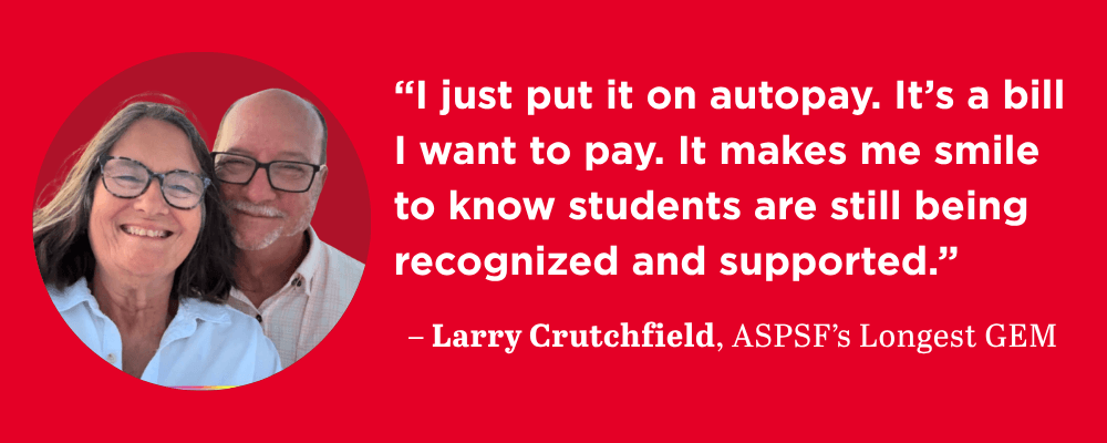 "“I just put it on autopay. It’s a bill I want to pay. It makes me smile to know students are still being recognized and supported.”– Larry Crutchfield, ASPSF’s Longest GEM