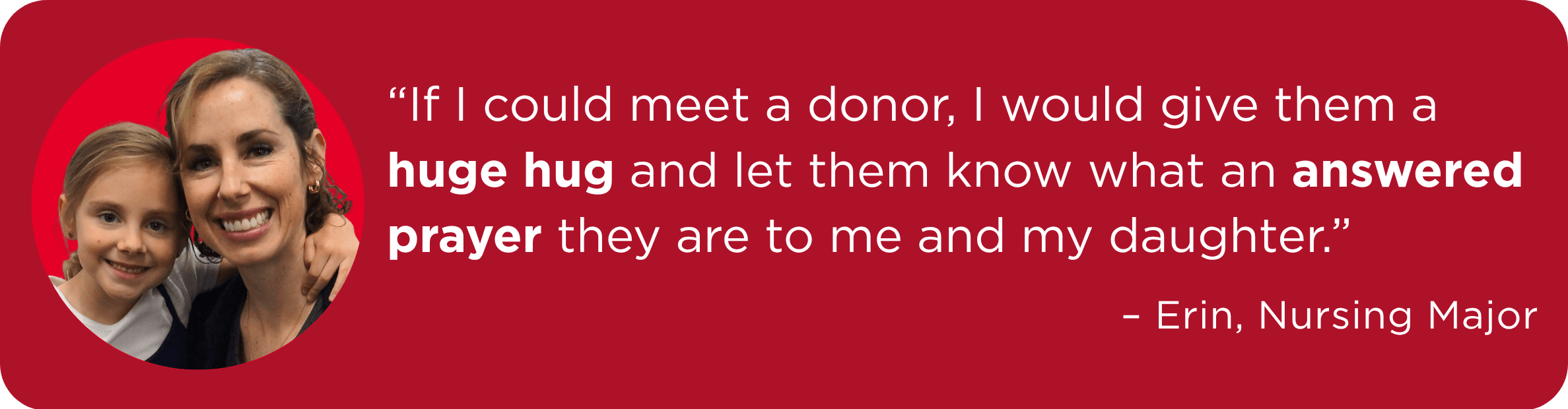 “If I could meet a donor, I would give them a huge hug and let them know what an answered prayer they are to me and my daughter.” – Erin, Nursing Major